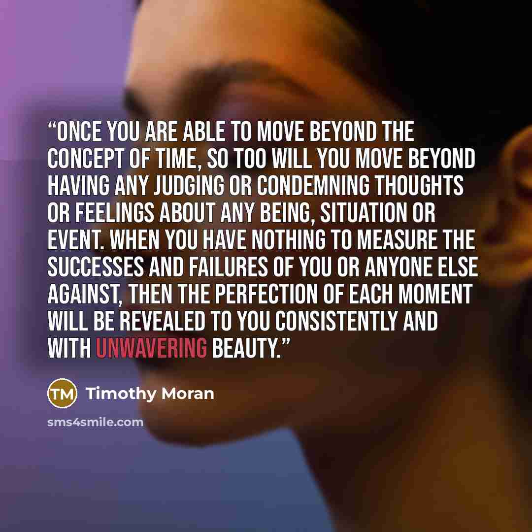 “Once you are able to move beyond the concept of time, so too will you move beyond having any judging or condemning thoughts or feelings about any being, situation or event. When you have nothing to measure the successes and failures of you or anyone else against, then the perfection of each moment…” quote by Timothy Moran