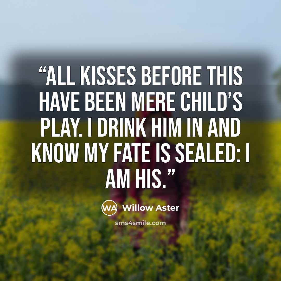 “All kisses before this have been mere child’s play. I drink him in and know my fate is sealed: I am his.” quote by Willow Aster