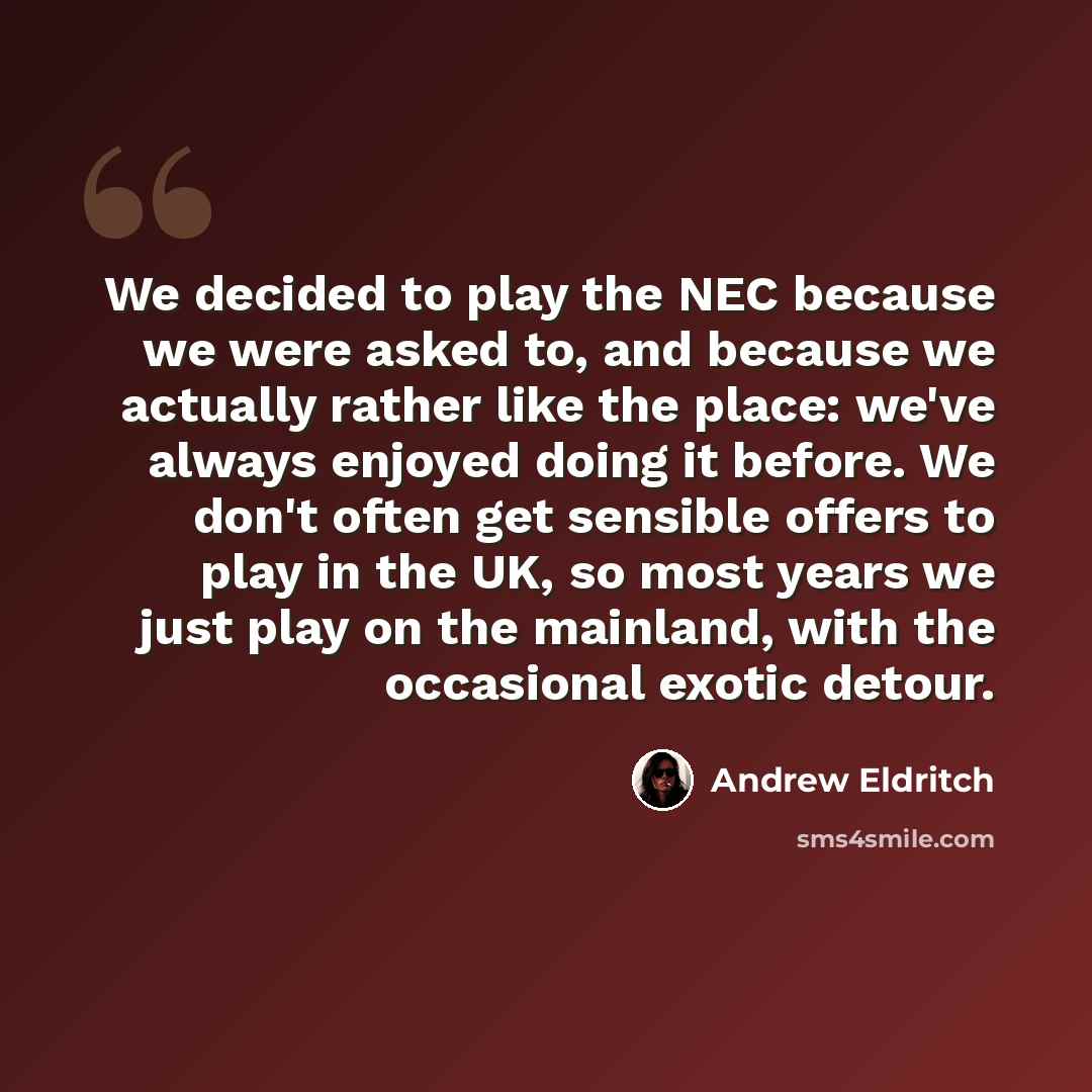“We decided to play the NEC because we were asked to, and because we actually rather like the place: we've always enjoyed doing it before. We don't often get sensible offers to play in the UK, so most years we just play on the mainland, with the occasional exotic detour.” quote by Andrew Eldritch