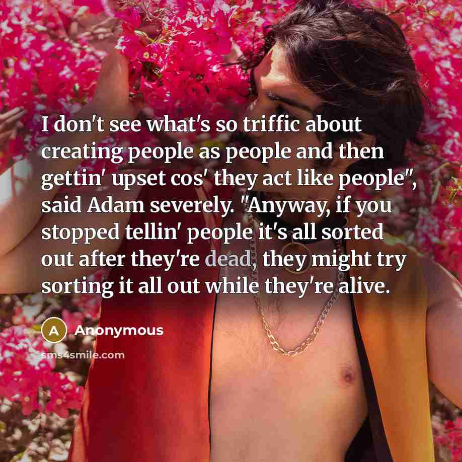 “I don't see what's so triffic about creating people as people and then gettin' upset cos' they act like people", said Adam severely. "Anyway, if you stopped tellin' people it's all sorted out after they're dead, they might try sorting it all out while they're alive.” quote by Anonymous