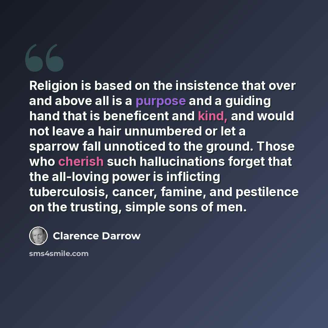 “Religion is based on the insistence that over and above all is a purpose and a guiding hand that is beneficent and kind, and would not leave a hair unnumbered or let a sparrow fall unnoticed to the ground. Those who cherish such hallucinations forget that the all-loving power is inflicting…” quote by Clarence Darrow