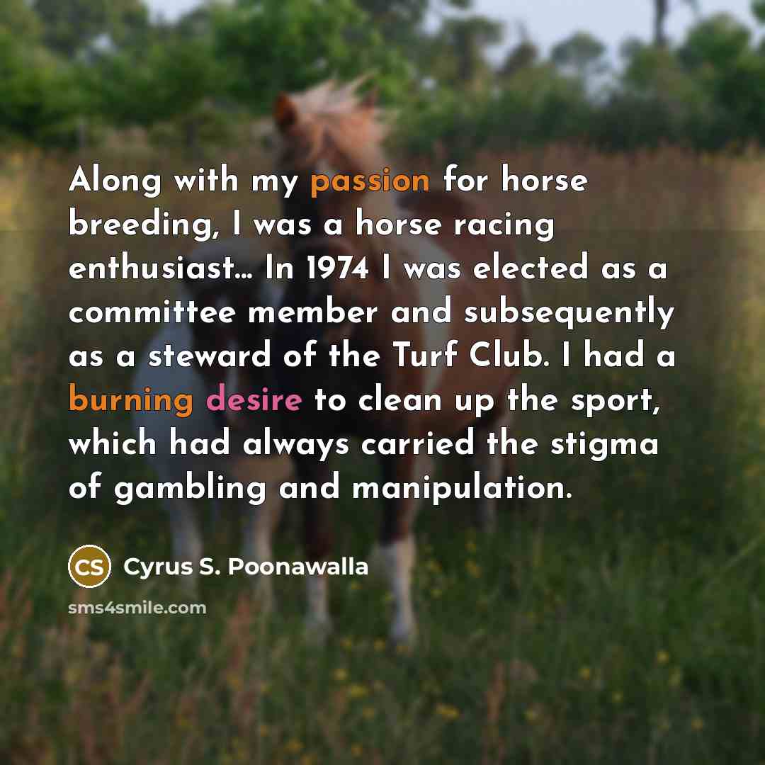 “Along with my passion for horse breeding, I was a horse racing enthusiast... In 1974 I was elected as a committee member and subsequently as a steward of the Turf Club. I had a burning desire to clean up the sport, which had always carried the stigma of gambling and manipulation.” quote by Cyrus S. Poonawalla