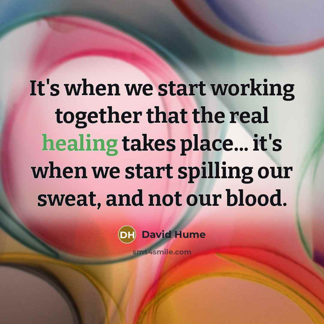 “It's when we start working together that the real healing takes place... it's when we start spilling our sweat, and not our blood.” quote by David Hume