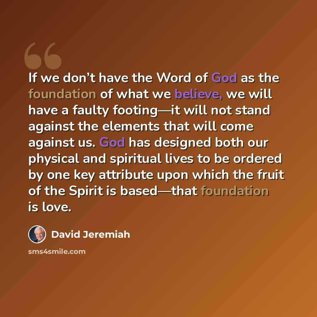 “If we don’t have the Word of God as the foundation of what we believe, we will have a faulty footing—it will not stand against the elements that will come against us. God has designed both our physical and spiritual lives to be ordered by one key attribute upon which the fruit of the Spirit is…” quote by David Jeremiah