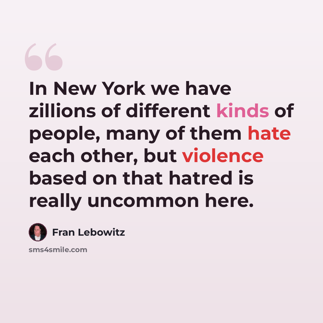 “In New York we have zillions of different kinds of people, many of them hate each other, but violence based on that hatred is really uncommon here.” quote by Fran Lebowitz