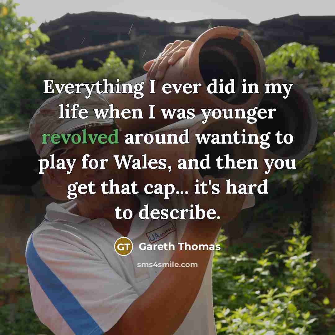 “Everything I ever did in my life when I was younger revolved around wanting to play for Wales, and then you get that cap... it's hard to describe.” quote by Gareth Thomas