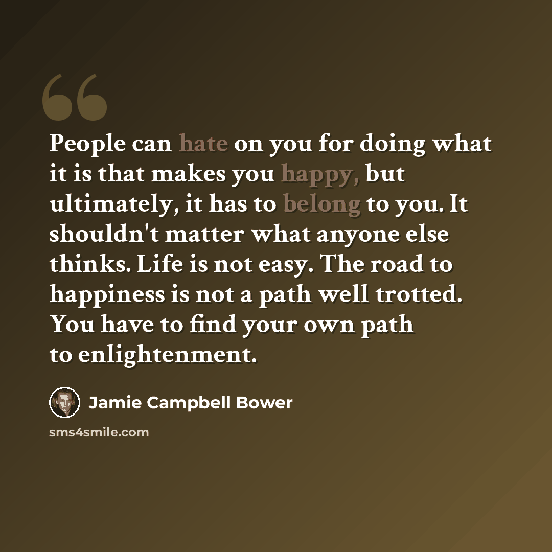 “People can hate on you for doing what it is that makes you happy, but ultimately, it has to belong to you. It shouldn't matter what anyone else thinks. Life is not easy. The road to happiness is not a path well trotted. You have to find your own path to enlightenment.” quote by Jamie Campbell Bower