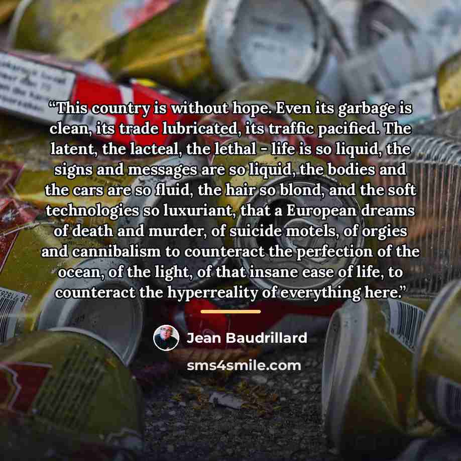 “This country is without hope. Even its garbage is clean, its trade lubricated, its traffic pacified. The latent, the lacteal, the lethal - life is so liquid, the signs and messages are so liquid, the bodies and the cars are so fluid, the hair so blond, and the soft technologies so luxuriant, that…” quote by Jean Baudrillard