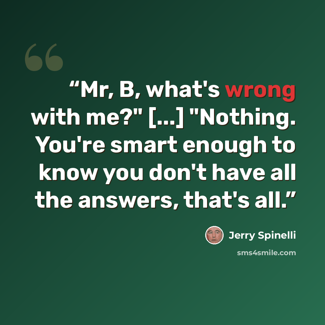 “Mr, B, what's wrong with me?" [...] "Nothing. You're smart enough to know you don't have all the answers, that's all.” quote by Jerry Spinelli