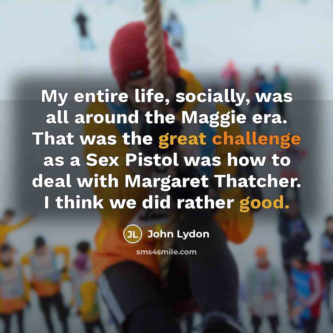 “My entire life, socially, was all around the Maggie era. That was the great challenge as a Sex Pistol was how to deal with Margaret Thatcher. I think we did rather good.” quote by John Lydon