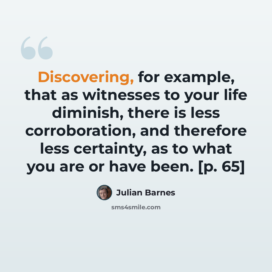 “Discovering, for example, that as witnesses to your life diminish, there is less corroboration, and therefore less certainty, as to what you are or have been. [p. 65]” quote by Julian Barnes