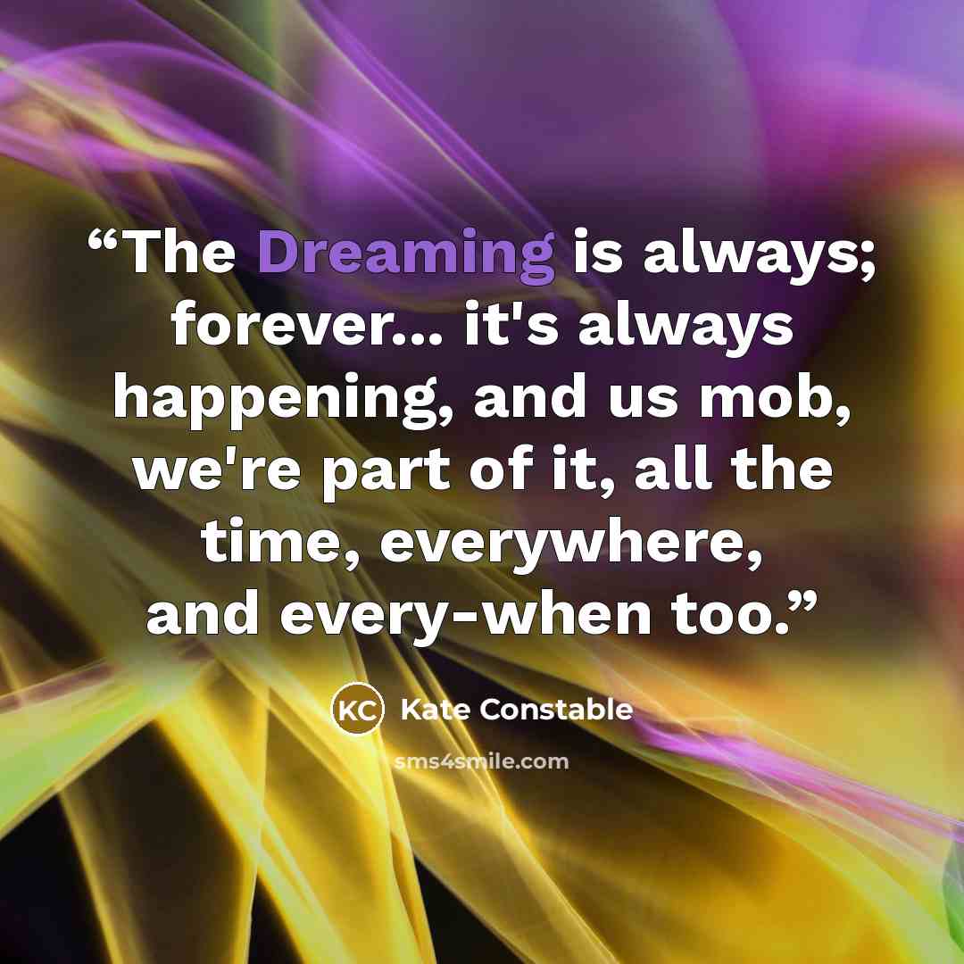 “The Dreaming is always; forever... it's always happening, and us mob, we're part of it, all the time, everywhere, and every-when too.” quote by Kate Constable