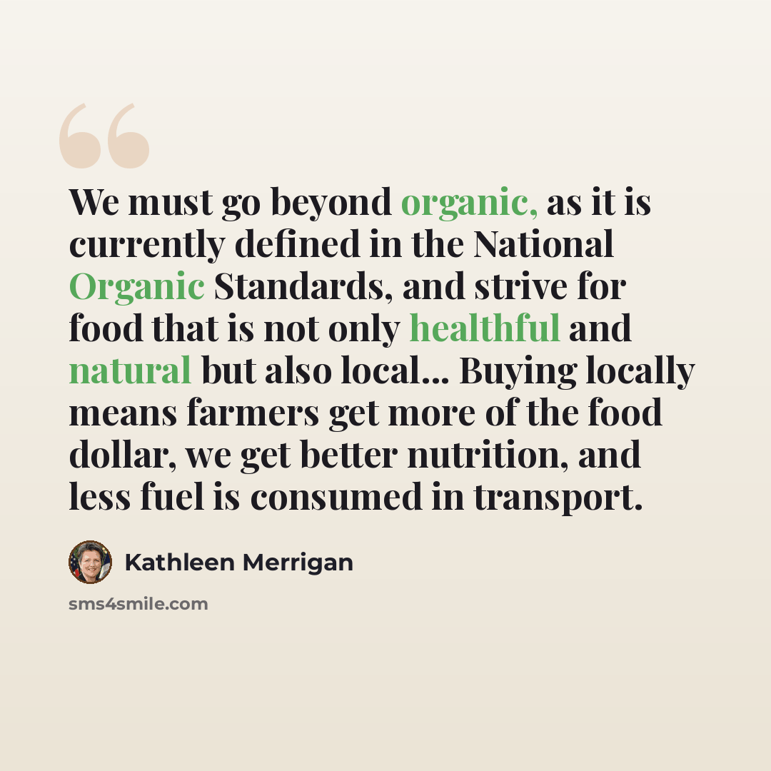 “We must go beyond organic, as it is currently defined in the National Organic Standards, and strive for food that is not only healthful and natural but also local... Buying locally means farmers get more of the food dollar, we get better nutrition, and less fuel is consumed in transport.” quote by Kathleen Merrigan