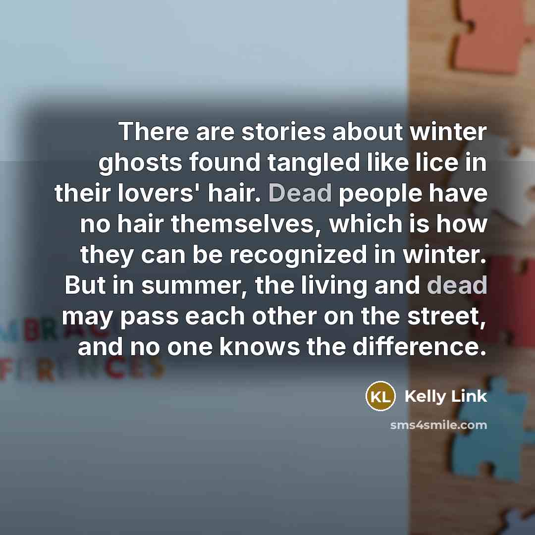 “There are stories about winter ghosts found tangled like lice in their lovers' hair. Dead people have no hair themselves, which is how they can be recognized in winter. But in summer, the living and dead may pass each other on the street, and no one knows the difference.” quote by Kelly Link