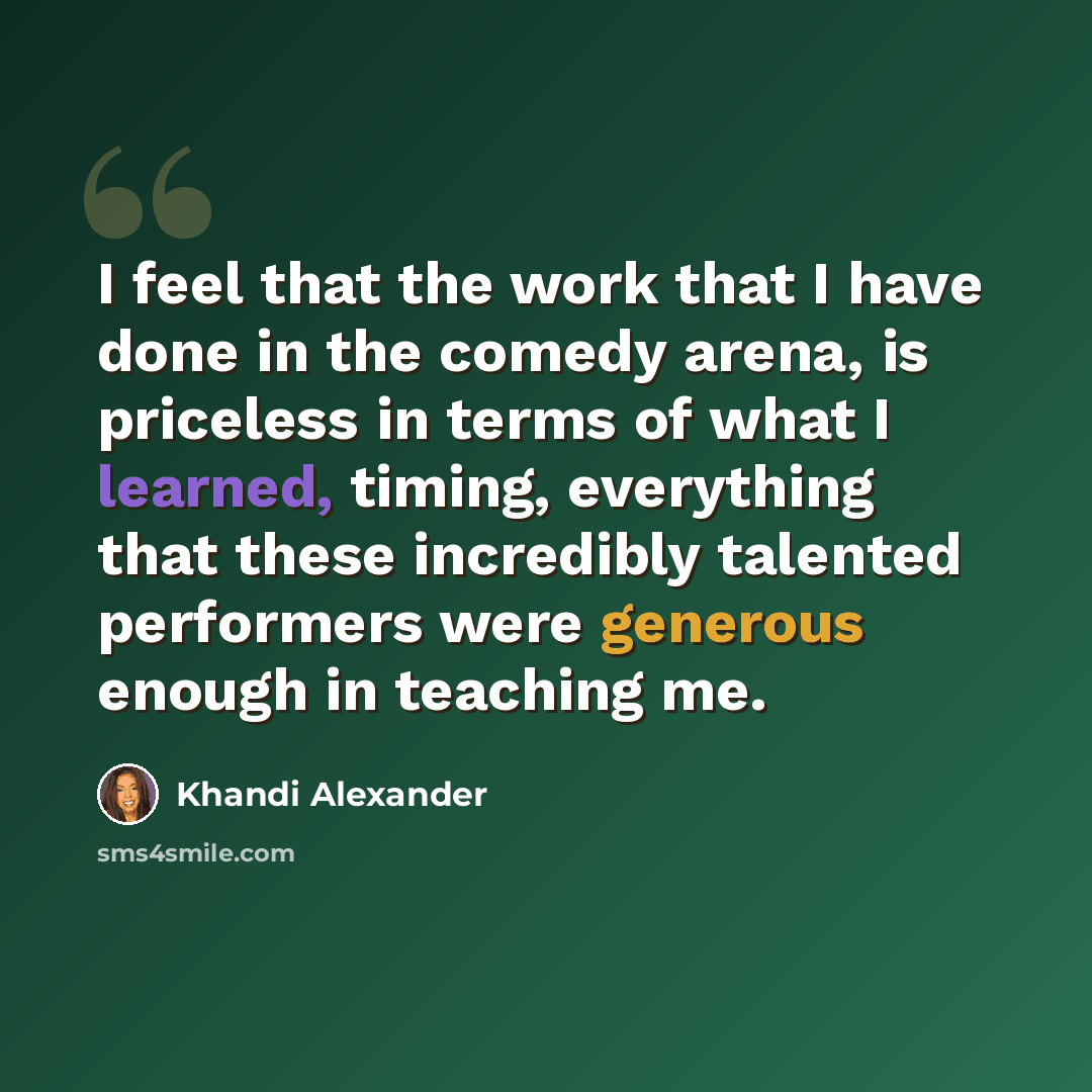 “I feel that the work that I have done in the comedy arena, is priceless in terms of what I learned, timing, everything that these incredibly talented performers were generous enough in teaching me.” quote by Khandi Alexander