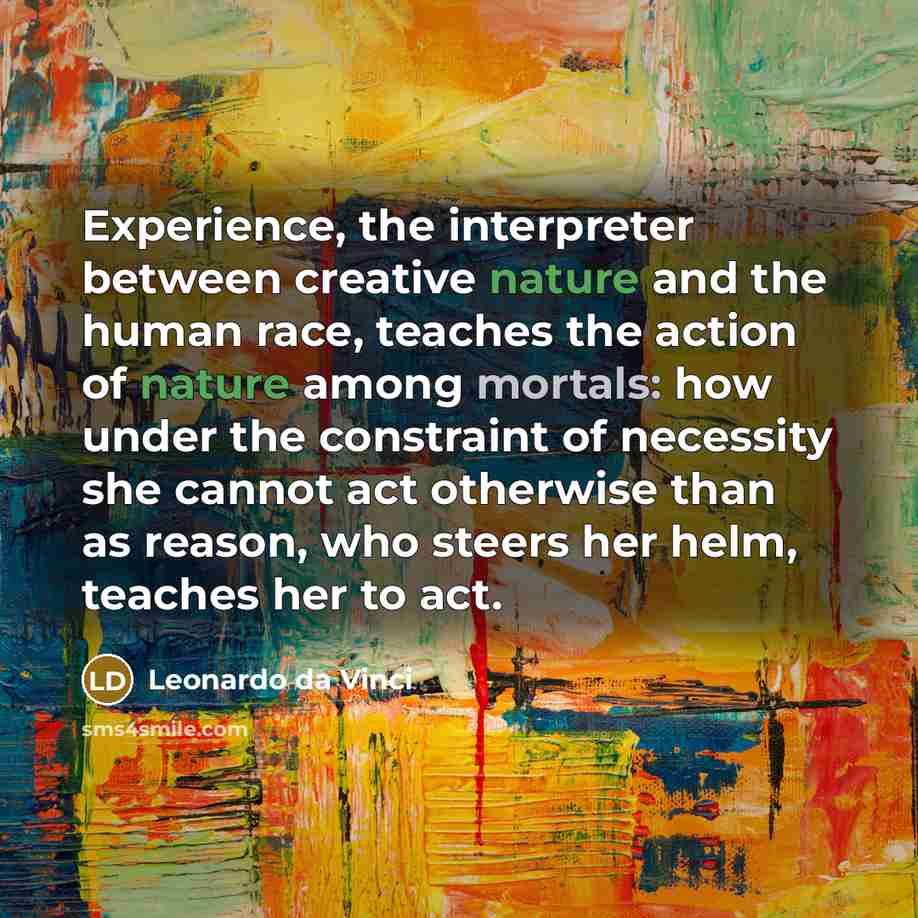 “Experience, the interpreter between creative nature and the human race, teaches the action of nature among mortals: how under the constraint of necessity she cannot act otherwise than as reason, who steers her helm, teaches her to act.” quote by Leonardo da Vinci