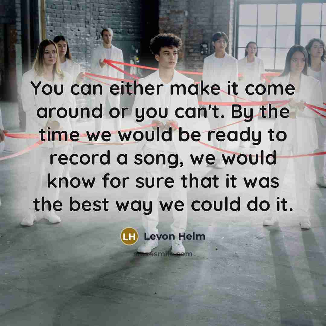 “You can either make it come around or you can't. By the time we would be ready to record a song, we would know for sure that it was the best way we could do it.” quote by Levon Helm