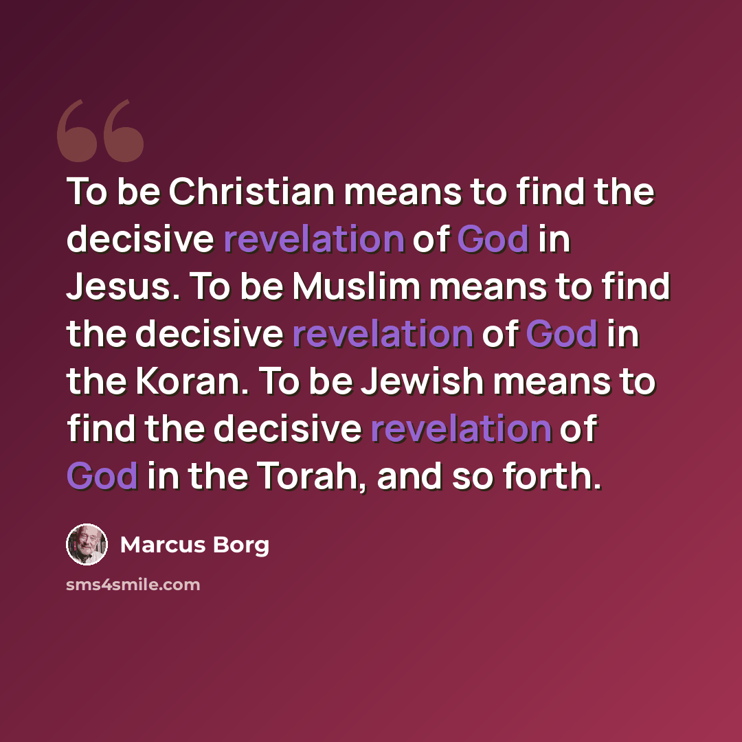 “To be Christian means to find the decisive revelation of God in Jesus. To be Muslim means to find the decisive revelation of God in the Koran. To be Jewish means to find the decisive revelation of God in the Torah, and so forth.” quote by Marcus Borg