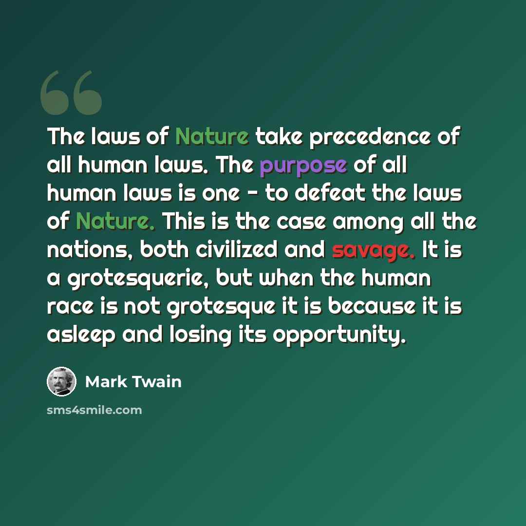 “The laws of Nature take precedence of all human laws. The purpose of all human laws is one - to defeat the laws of Nature. This is the case among all the nations, both civilized and savage. It is a grotesquerie, but when the human race is not grotesque it is because it is asleep and losing its…” quote by Mark Twain