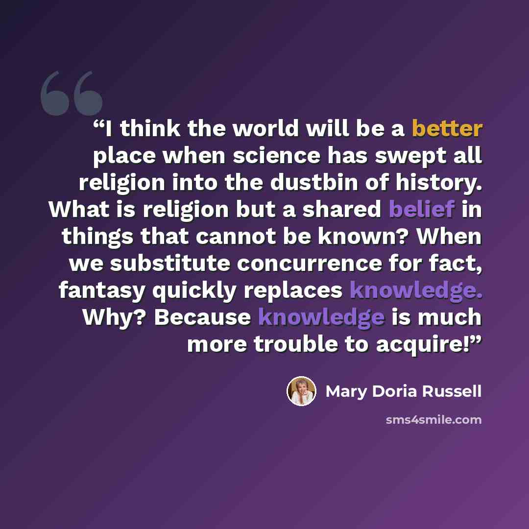 “I think the world will be a better place when science has swept all religion into the dustbin of history. What is religion but a shared belief in things that cannot be known? When we substitute concurrence for fact, fantasy quickly replaces knowledge. Why? Because knowledge is much more trouble to…” quote by Mary Doria Russell