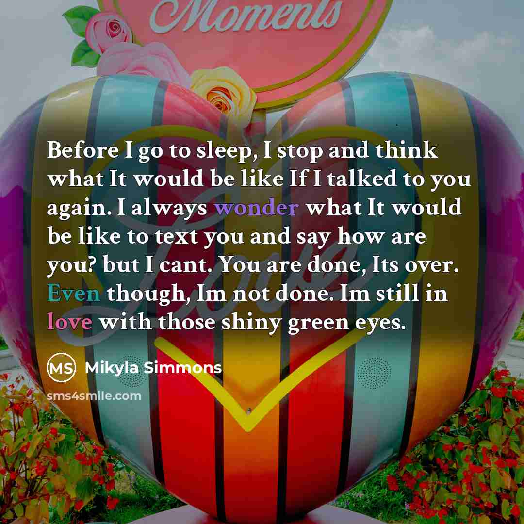 “Before I go to sleep, I stop and think what It would be like If I talked to you again. I always wonder what It would be like to text you and say how are you? but I cant. You are done, Its over. Even though, Im not done. Im still in love with those shiny green eyes.” quote by Mikyla Simmons