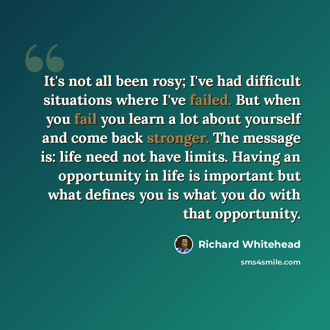 “It's not all been rosy; I've had difficult situations where I've failed. But when you fail you learn a lot about yourself and come back stronger. The message is: life need not have limits. Having an opportunity in life is important but what defines you is what you do with that opportunity.” quote by Richard Whitehead