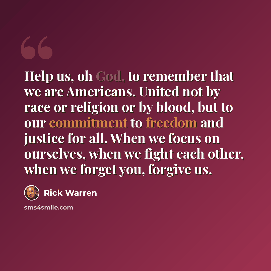 “Help us, oh God, to remember that we are Americans. United not by race or religion or by blood, but to our commitment to freedom and justice for all. When we focus on ourselves, when we fight each other, when we forget you, forgive us.” quote by Rick Warren