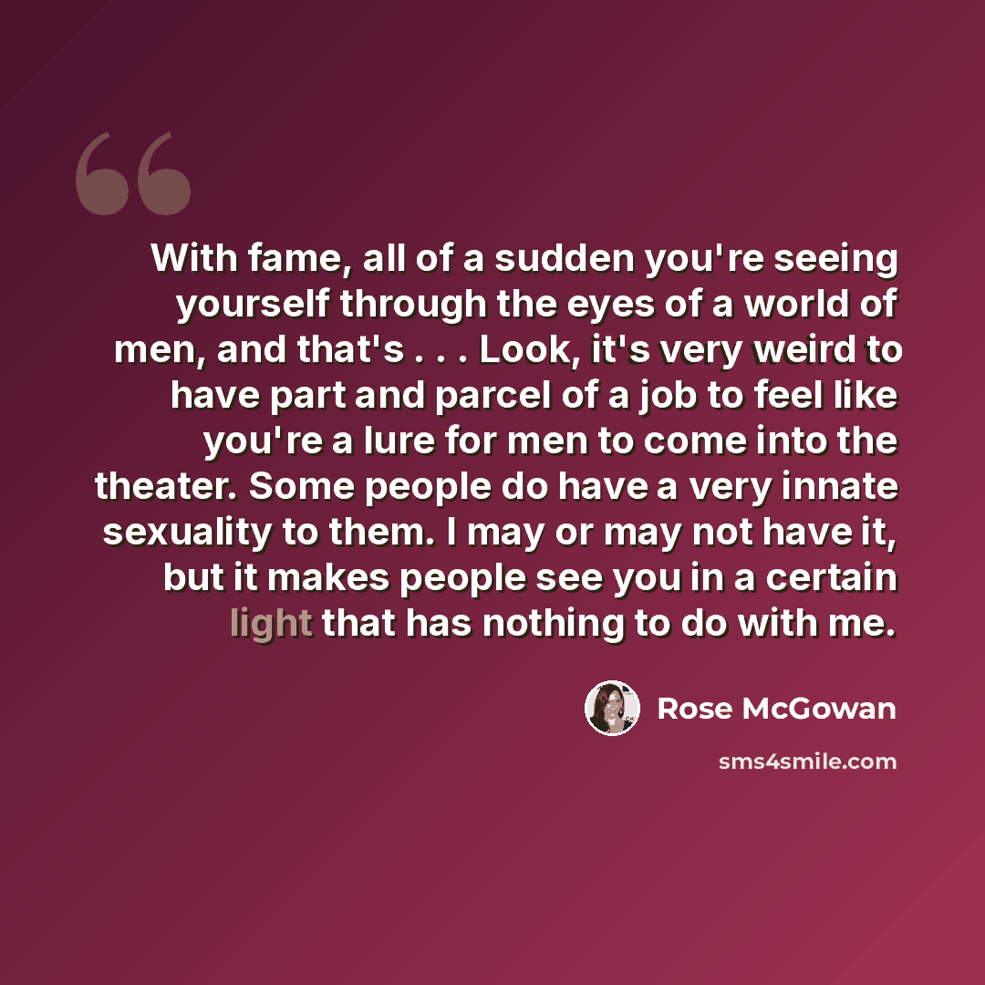 “With fame, all of a sudden you're seeing yourself through the eyes of a world of men, and that's . . . Look, it's very weird to have part and parcel of a job to feel like you're a lure for men to come into the theater. Some people do have a very innate sexuality to them. I may or may not have it…” quote by Rose McGowan