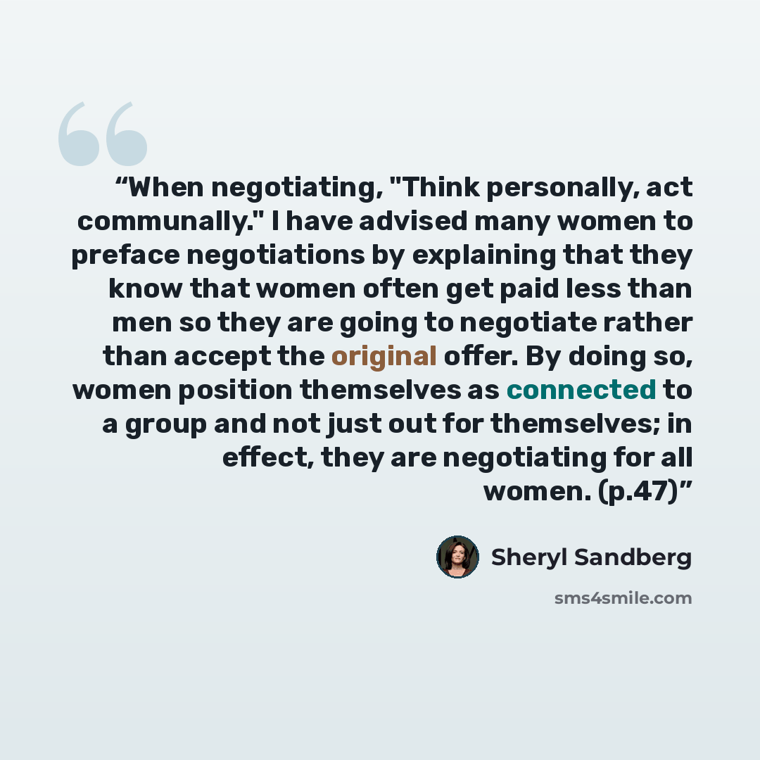 “When negotiating, "Think personally, act communally." I have advised many women to preface negotiations by explaining that they know that women often get paid less than men so they are going to negotiate rather than accept the original offer. By doing so, women position themselves as connected to…” quote by Sheryl Sandberg