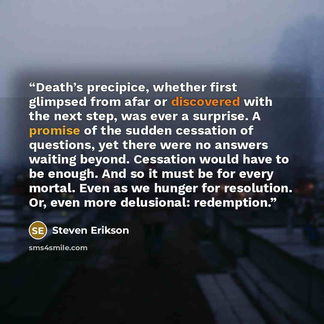 “Death’s precipice, whether first glimpsed from afar or discovered with the next step, was ever a surprise. A promise of the sudden cessation of questions, yet there were no answers waiting beyond. Cessation would have to be enough. And so it must be for every mortal. Even as we hunger for…” quote by Steven Erikson