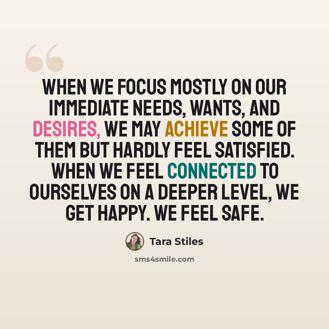 “When we focus mostly on our immediate needs, wants, and desires, we may achieve some of them but hardly feel satisfied. When we feel connected to ourselves on a deeper level, we get happy. We feel safe.” quote by Tara Stiles
