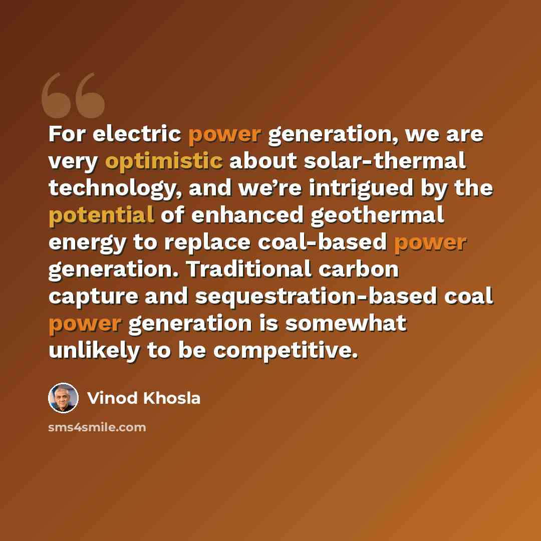 “For electric power generation, we are very optimistic about solar-thermal technology, and we’re intrigued by the potential of enhanced geothermal energy to replace coal-based power generation. Traditional carbon capture and sequestration-based coal power generation is somewhat unlikely to be…” quote by Vinod Khosla
