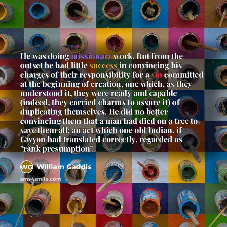 “He was doing missionary work. But from the outset he had little success in convincing his charges of their responsibility for a sin committed at the beginning of creation, one which, as they understood it, they were ready and capable (indeed, they carried charms to assure it) of duplicating…” quote by William Gaddis