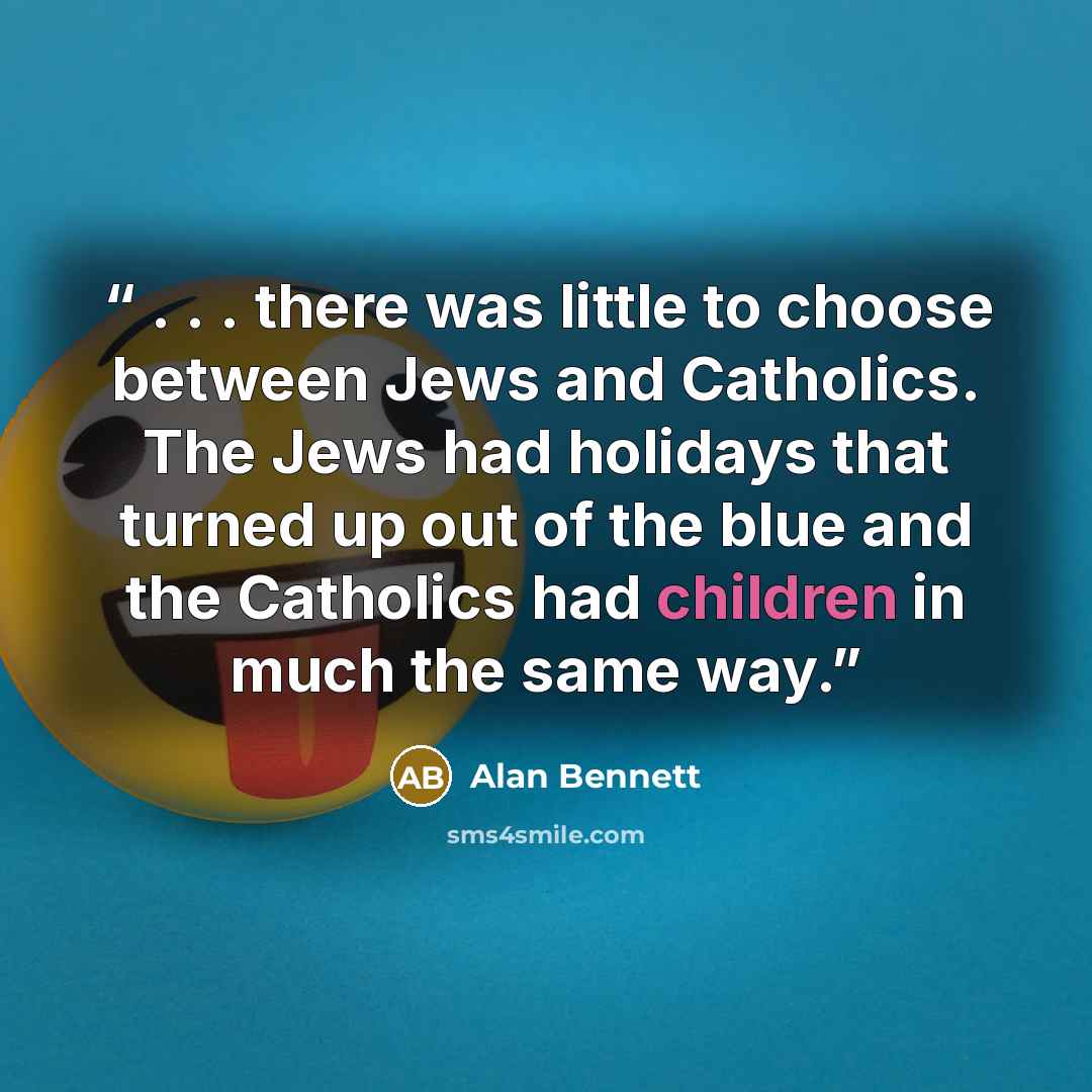 “. . . there was little to choose between Jews and Catholics. The Jews had holidays that turned up out of the blue and the Catholics had children in much the same way.” quote by Alan Bennett