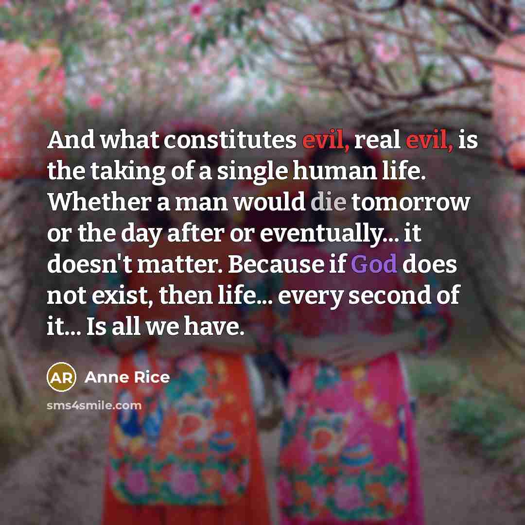 “And what constitutes evil, real evil, is the taking of a single human life. Whether a man would die tomorrow or the day after or eventually... it doesn't matter. Because if God does not exist, then life... every second of it... Is all we have.” quote by Anne Rice