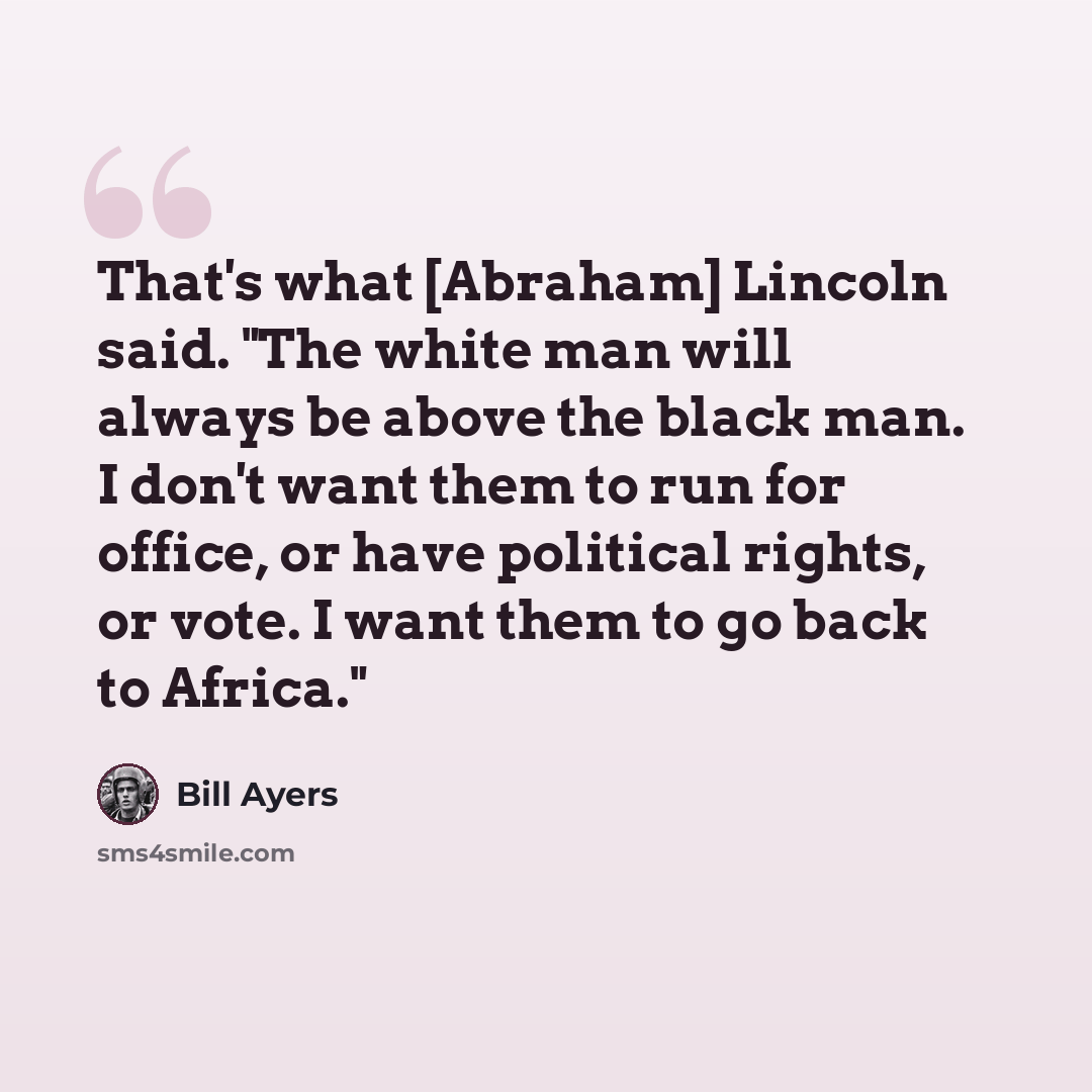 “That's what [Abraham] Lincoln said. "The white man will always be above the black man. I don't want them to run for office, or have political rights, or vote. I want them to go back to Africa."” quote by Bill Ayers