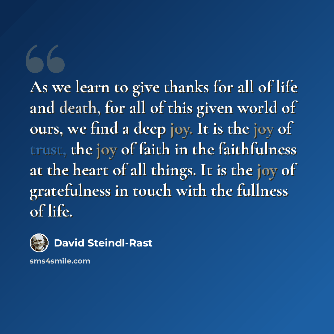 “As we learn to give thanks for all of life and death, for all of this given world of ours, we find a deep joy. It is the joy of trust, the joy of faith in the faithfulness at the heart of all things. It is the joy of gratefulness in touch with the fullness of life.” quote by David Steindl-Rast
