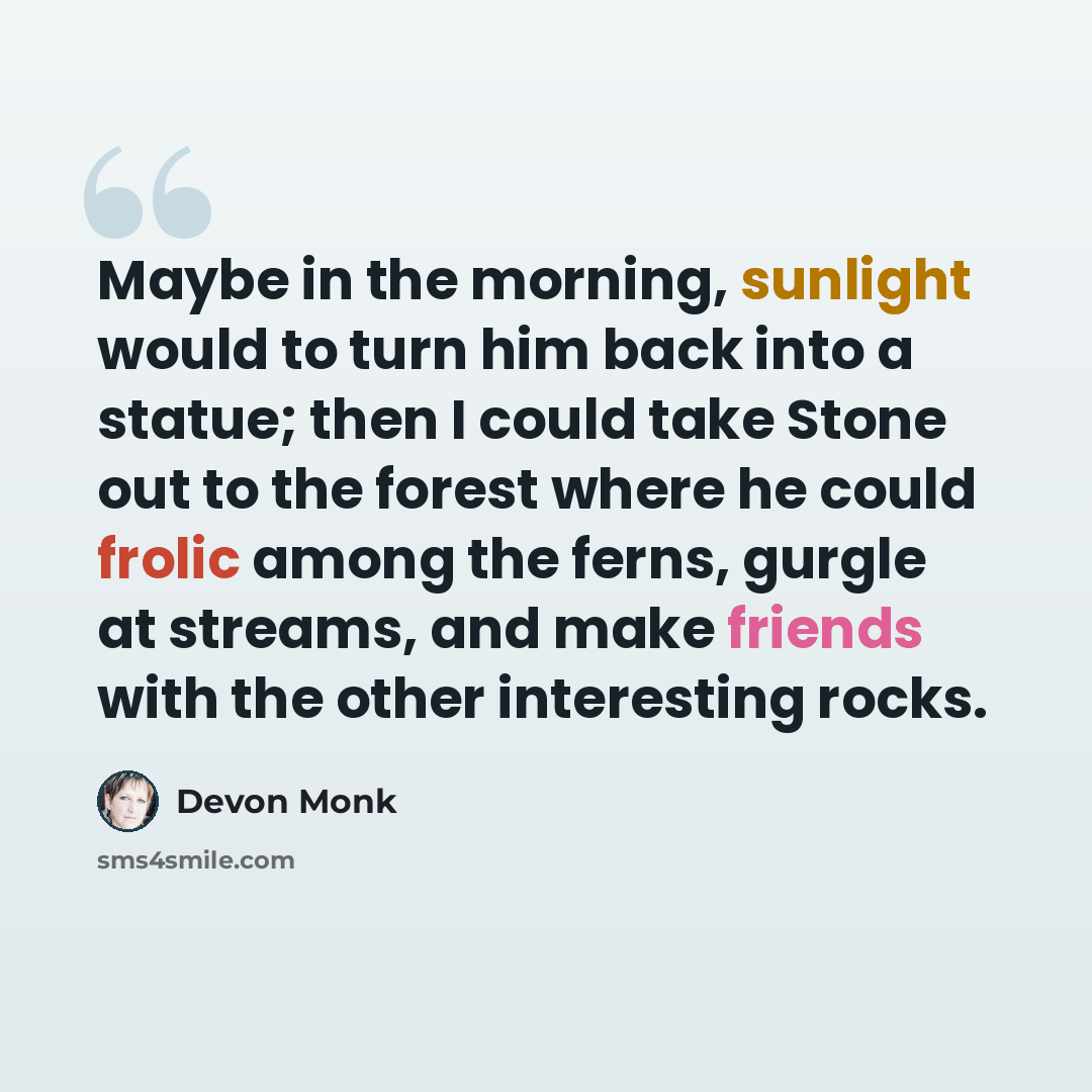 “Maybe in the morning, sunlight would to turn him back into a statue; then I could take Stone out to the forest where he could frolic among the ferns, gurgle at streams, and make friends with the other interesting rocks.” quote by Devon Monk