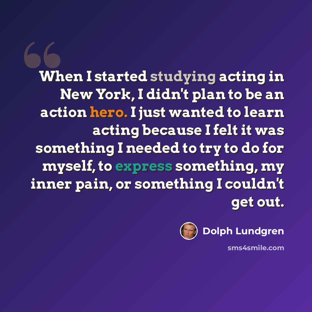 “When I started studying acting in New York, I didn't plan to be an action hero. I just wanted to learn acting because I felt it was something I needed to try to do for myself, to express something, my inner pain, or something I couldn't get out.” quote by Dolph Lundgren