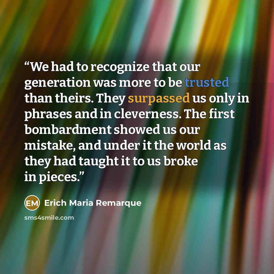 “We had to recognize that our generation was more to be trusted than theirs. They surpassed us only in phrases and in cleverness. The first bombardment showed us our mistake, and under it the world as they had taught it to us broke in pieces.” quote by Erich Maria Remarque