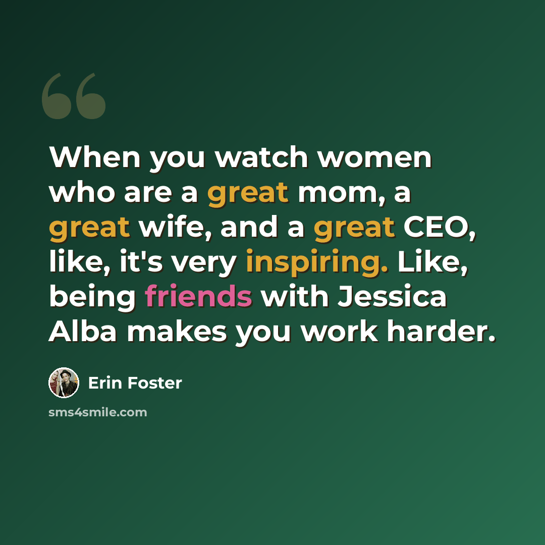 “When you watch women who are a great mom, a great wife, and a great CEO, like, it's very inspiring. Like, being friends with Jessica Alba makes you work harder.” quote by Erin Foster
