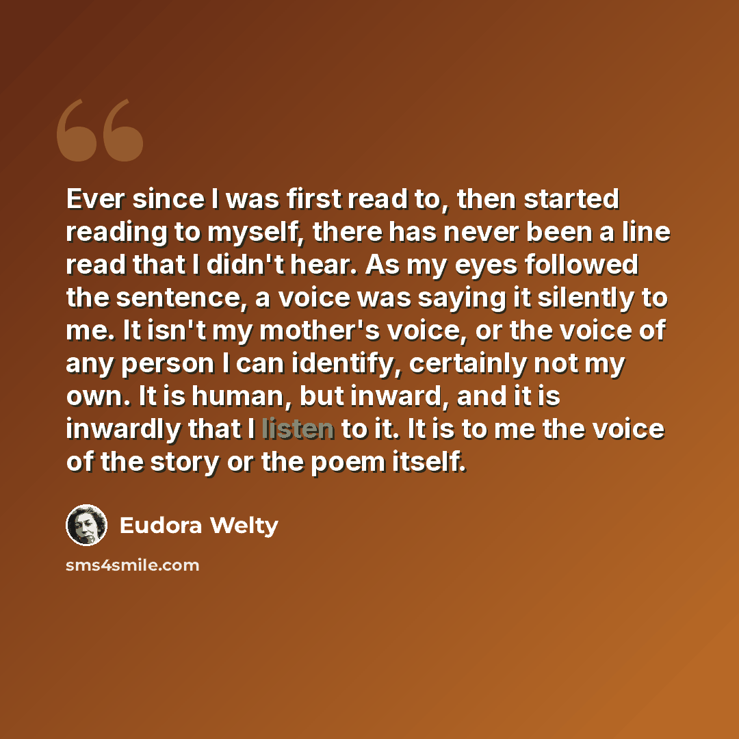 “Ever since I was first read to, then started reading to myself, there has never been a line read that I didn't hear. As my eyes followed the sentence, a voice was saying it silently to me. It isn't my mother's voice, or the voice of any person I can identify, certainly not my own. It is human, but…” quote by Eudora Welty