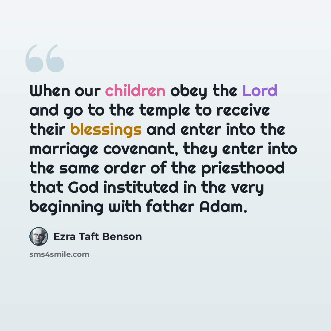 “When our children obey the Lord and go to the temple to receive their blessings and enter into the marriage covenant, they enter into the same order of the priesthood that God instituted in the very beginning with father Adam.” quote by Ezra Taft Benson