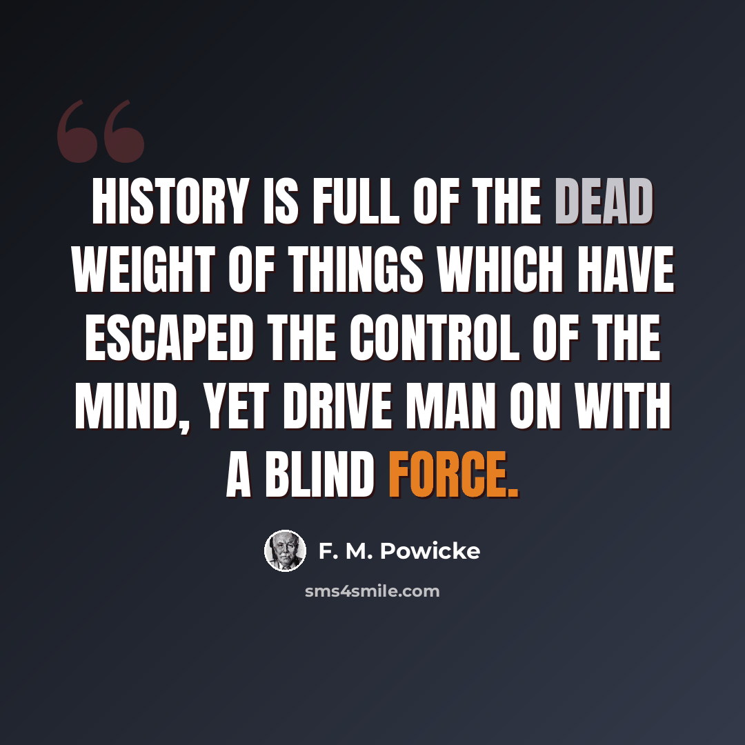 “History is full of the dead weight of things which have escaped the control of the mind, yet drive man on with a blind force.” quote by F. M. Powicke