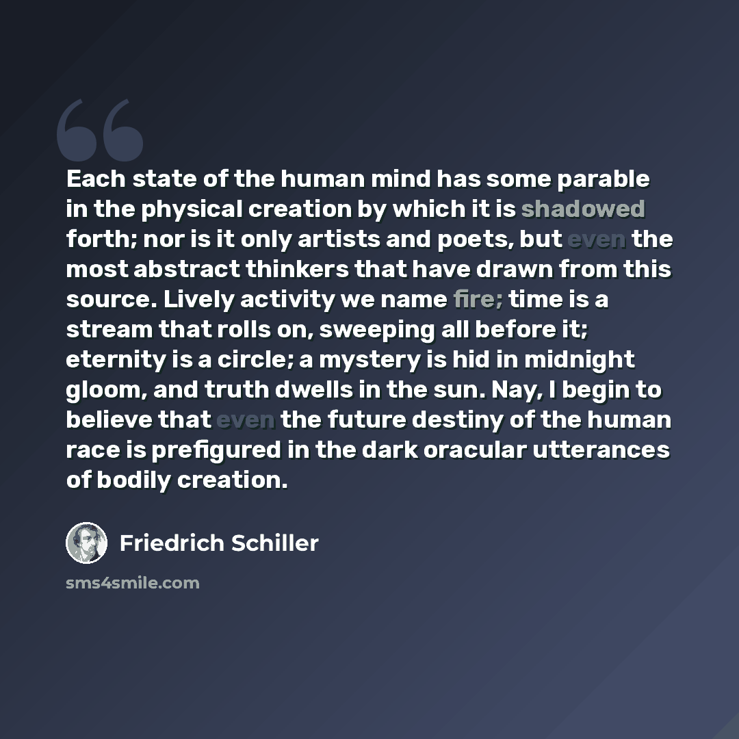 “Each state of the human mind has some parable in the physical creation by which it is shadowed forth; nor is it only artists and poets, but even the most abstract thinkers that have drawn from this source. Lively activity we name fire; time is a stream that rolls on, sweeping all before it…” quote by Friedrich Schiller