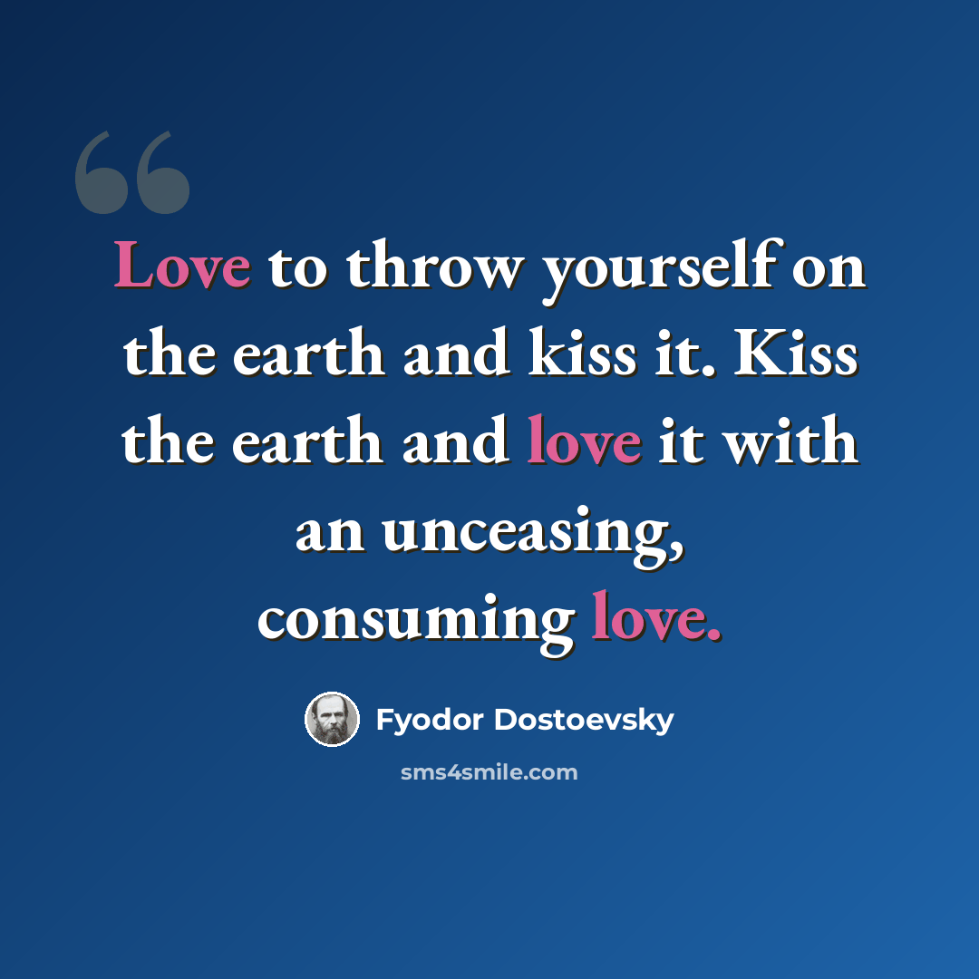 “Love to throw yourself on the earth and kiss it. Kiss the earth and love it with an unceasing, consuming love.” quote by Fyodor Dostoevsky