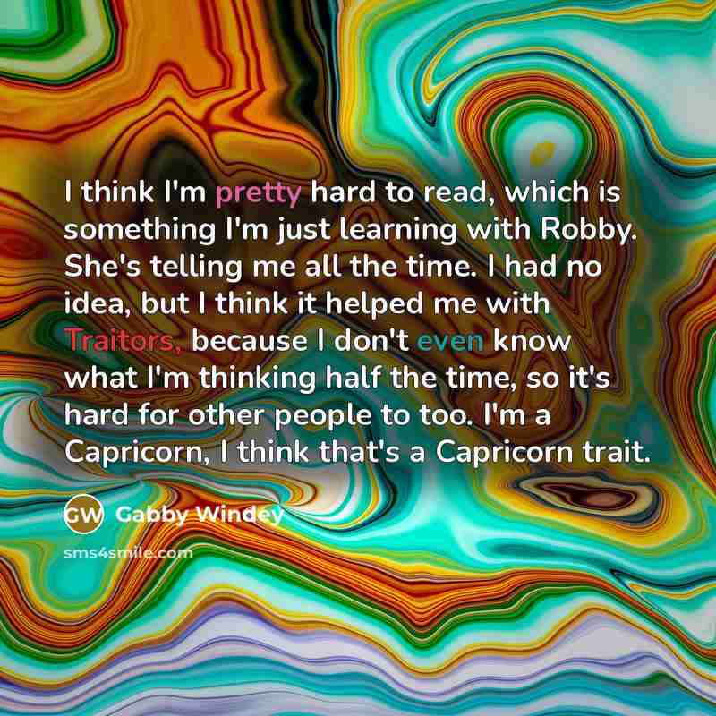 “I think I'm pretty hard to read, which is something I'm just learning with Robby. She's telling me all the time. I had no idea, but I think it helped me with Traitors, because I don't even know what I'm thinking half the time, so it's hard for other people to too. I'm a Capricorn, I think that's a…” quote by Gabby Windey