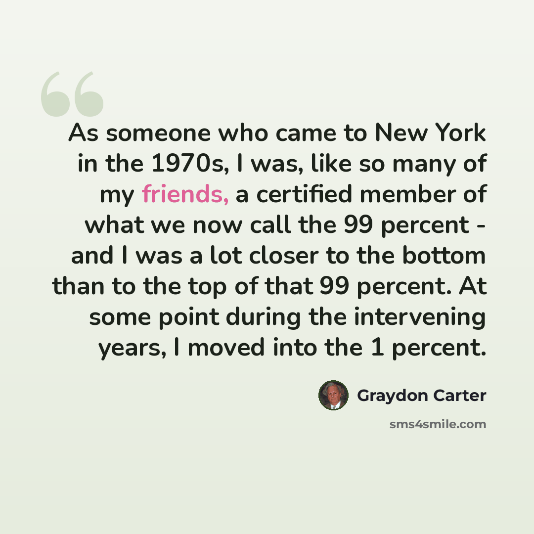 “As someone who came to New York in the 1970s, I was, like so many of my friends, a certified member of what we now call the 99 percent - and I was a lot closer to the bottom than to the top of that 99 percent. At some point during the intervening years, I moved into the 1 percent.” quote by Graydon Carter