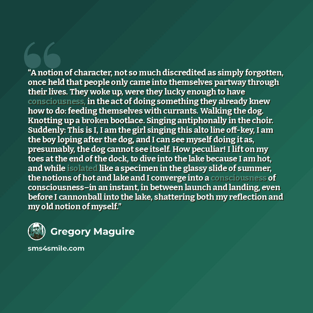 “A notion of character, not so much discredited as simply forgotten, once held that people only came into themselves partway through their lives. They woke up, were they lucky enough to have consciousness, in the act of doing something they already knew how to do: feeding themselves with currants…” quote by Gregory Maguire
