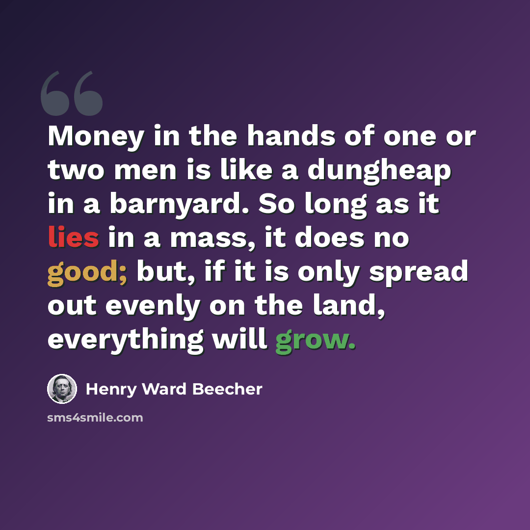 “Money in the hands of one or two men is like a dungheap in a barnyard. So long as it lies in a mass, it does no good; but, if it is only spread out evenly on the land, everything will grow.” quote by Henry Ward Beecher